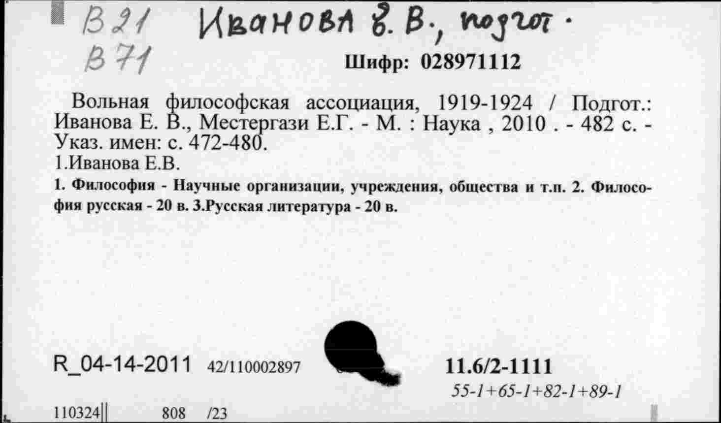 ﻿8И
5 7/
ИьлИОВЛ 5. 3-, плуге? •
Шифр: 028971112
Вольная философская ассоциация, 1919-1924 / Подгот. Иванова Е. В., Местергази Е.Г. - М. : Наука , 2010 . - 482 с. Указ, имен: с. 472-480.
1.Иванова Е.В.
1. Философия - Научные организации, учреждения, общества и т.п. 2. Филосо фия русская - 20 в. З.Русская литература - 20 в.
Е1_04-14-2011 42/110002897
110324Ц	808 /23
11.6/2-1111
55-1+65-1+82-1+89-1